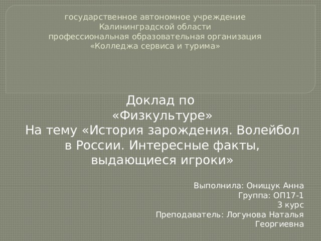 государственное автономное учреждение  Калининградской области  профессиональная образовательная организация  «Колледжа сервиса и турима» Доклад по «Физкультуре» На тему «История зарождения. Волейбол в России. Интересные факты, выдающиеся игроки» Выполнила: Онищук Анна Группа: ОП17-1 3 курс Преподаватель: Логунова Наталья Георгиевна 