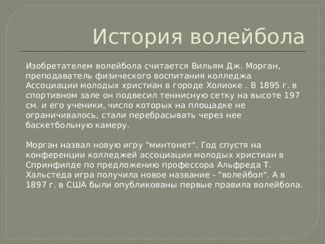 История волейбола Изобретателем волейбола считается Вильям Дж. Морган, преподаватель физического воспитания колледжа Ассоциации молодых христиан в городе Холиоке . В 1895 г. в спортивном зале он подвесил теннисную сетку на высоте 197 см. и его ученики, число которых на площадке не ограничивалось, стали перебрасывать через нее баскетбольную камеру. Морган назвал новую игру 