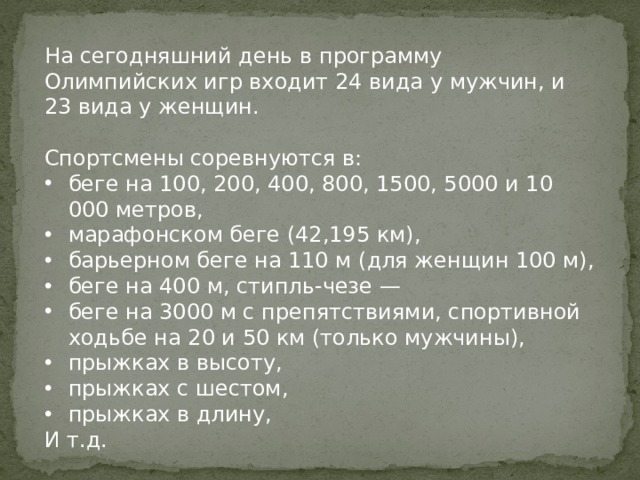 На сегодняшний день в программу Олимпийских игр входит 24 вида у мужчин, и 23 вида у женщин. Спортсмены соревнуются в: беге на 100, 200, 400, 800, 1500, 5000 и 10 000 метров, марафонском беге (42,195 км), барьерном беге на 110 м (для женщин 100 м), беге на 400 м, стипль-чезе — беге на 3000 м с препятствиями, спортивной ходьбе на 20 и 50 км (только мужчины), прыжках в высоту, прыжках с шестом, прыжках в длину, И т.д.   