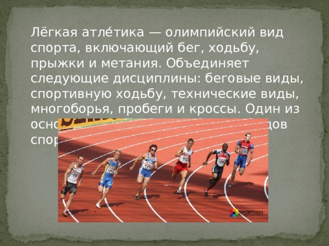 Лёгкая атле́тика — олимпийский вид спорта, включающий бег, ходьбу, прыжки и метания. Объединяет следующие дисциплины: беговые виды, спортивную ходьбу, технические виды, многоборья, пробеги и кроссы. Один из основных и наиболее массовых видов спорта. 