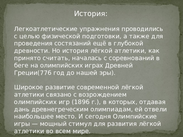 История: Легкоатлетические упражнения проводились с целью физической подготовки, а также для проведения состязаний ещё в глубокой древности. Но история лёгкой атлетики, как принято считать, началась с соревнований в беге на олимпийских играх Древней Греции(776 год до нашей эры). Широкое развитие современной лёгкой атлетики связано с возрождением олимпийских игр (1896 г.), в которых, отдавая дань древнегреческим олимпиадам, ей отвели наибольшее место. И сегодня Олимпийские игры — мощный стимул для развития лёгкой атлетики во всем мире. 