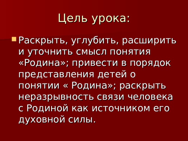 Цель урока: Раскрыть, углубить, расширить и уточнить смысл понятия «Родина»; привести в порядок представления детей о понятии « Родина»; раскрыть неразрывность связи человека с Родиной как источником его духовной силы.  