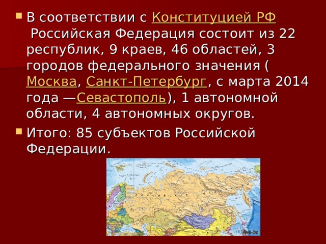 В соответствии с  Конституцией РФ  Российская Федерация состоит из 22 республик, 9 краев, 46 областей, 3 городов федерального значения ( Москва ,  Санкт-Петербург , с марта 2014 года — Севастополь ), 1 автономной области, 4 автономных округов. Итого: 85 субъектов Российской Федерации. 