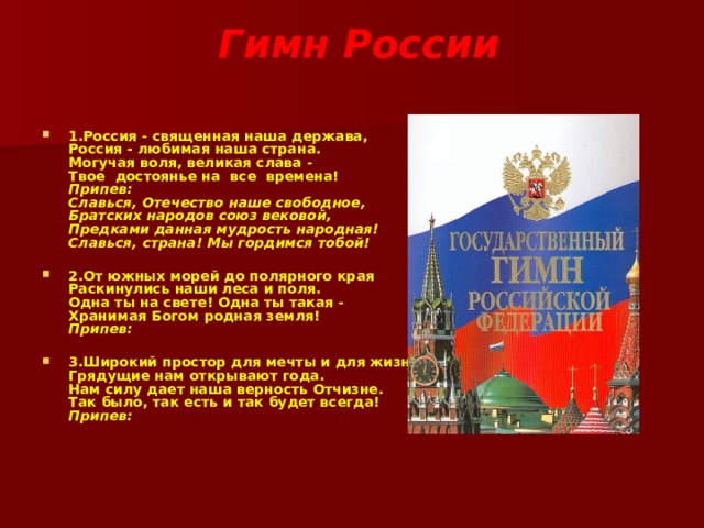  Гимн России   1.Россия - священная наша держава,  Россия - любимая наша страна.  Могучая воля, великая слава -  Твое достоянье на все времена!  Припев:  Славься, Отечество наше свободное,  Братских народов союз вековой,  Предками данная мудрость народная!  Славься, страна! Мы гордимся тобой!   2.От южных морей до полярного края  Раскинулись наши леса и поля.  Одна ты на свете! Одна ты такая -  Хранимая Богом родная земля!  Припев:  3.Широкий простор для мечты и для жизни  Грядущие нам открывают года.  Нам силу дает наша верность Отчизне.  Так было, так есть и так будет всегда!  Припев:    