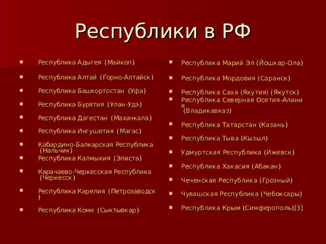 Республики в РФ Республика Адыгея  ( Майкоп )   Республика Алтай  ( Горно-Алтайск )   Республика Башкортостан  ( Уфа )   Республика Бурятия  ( Улан-Удэ )   Республика Дагестан  ( Махачкала )   Республика Ингушетия  ( Магас )   Кабардино-Балкарская Республика  ( Нальчик ) Республика Калмыкия  ( Элиста )   Карачаево-Черкесская Республика  ( Черкесск )   Республика Карелия  ( Петрозаводск )   Республика Коми  ( Сыктывкар )  Республика Марий Эл  ( Йошкар-Ола )   Республика Мордовия  ( Саранск )   Республика Саха (Якутия)  ( Якутск ) Республика Северная Осетия-Алания  ( Владикавказ )   Республика Татарстан  ( Казань )   Республика Тыва  ( Кызыл )   Удмуртская Республика  ( Ижевск )   Республика Хакасия  ( Абакан )   Чеченская Республика  ( Грозный )   Чувашская Республика  ( Чебоксары )   Республика Крым  ( Симферополь ) [3]  