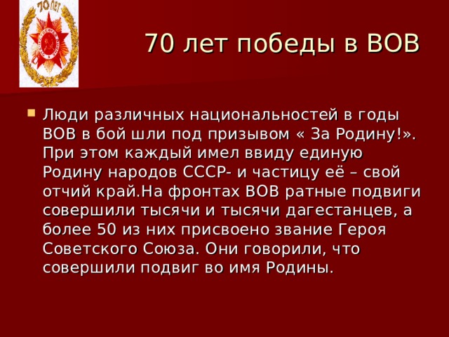  70 лет победы в ВОВ Люди различных национальностей в годы ВОВ в бой шли под призывом « За Родину!». При этом каждый имел ввиду единую Родину народов СССР- и частицу её – свой отчий край.На фронтах ВОВ ратные подвиги совершили тысячи и тысячи дагестанцев, а более 50 из них присвоено звание Героя Советского Союза. Они говорили, что совершили подвиг во имя Родины. 