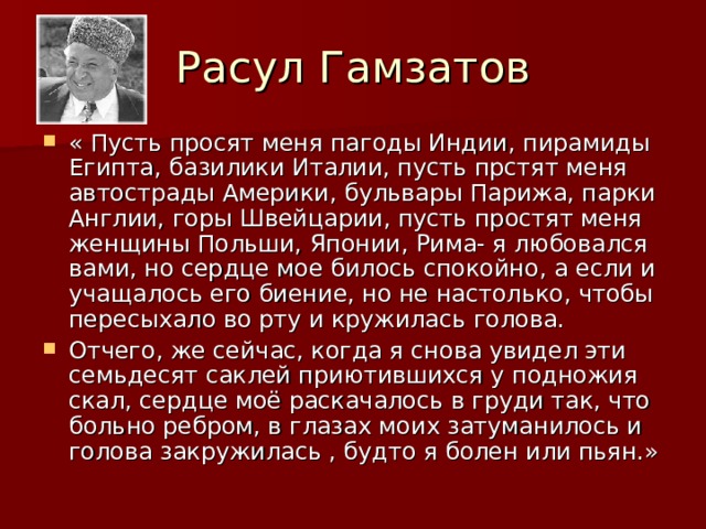 Расул Гамзатов « Пусть просят меня пагоды Индии, пирамиды Египта, базилики Италии, пусть прстят меня автострады Америки, бульвары Парижа, парки Англии, горы Швейцарии, пусть простят меня женщины Польши, Японии, Рима- я любовался вами, но сердце мое билось спокойно, а если и учащалось его биение, но не настолько, чтобы пересыхало во рту и кружилась голова. Отчего, же сейчас, когда я снова увидел эти семьдесят саклей приютившихся у подножия скал, сердце моё раскачалось в груди так, что больно ребром, в глазах моих затуманилось и голова закружилась , будто я болен или пьян.» 