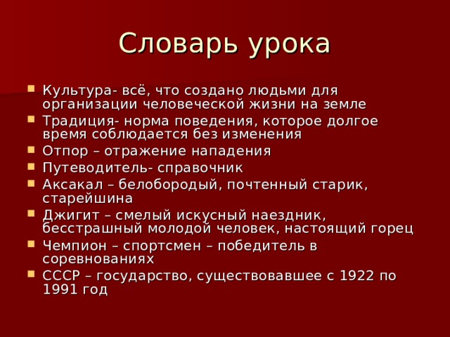Словарь урока Культура- всё, что создано людьми для организации человеческой жизни на земле Традиция- норма поведения, которое долгое время соблюдается без изменения Отпор – отражение нападения Путеводитель- справочник Аксакал – белобородый, почтенный старик, старейшина Джигит – смелый искусный наездник, бесстрашный молодой человек, настоящий горец Чемпион – спортсмен – победитель в соревнованиях СССР – государство, существовавшее с 1922 по 1991 год  