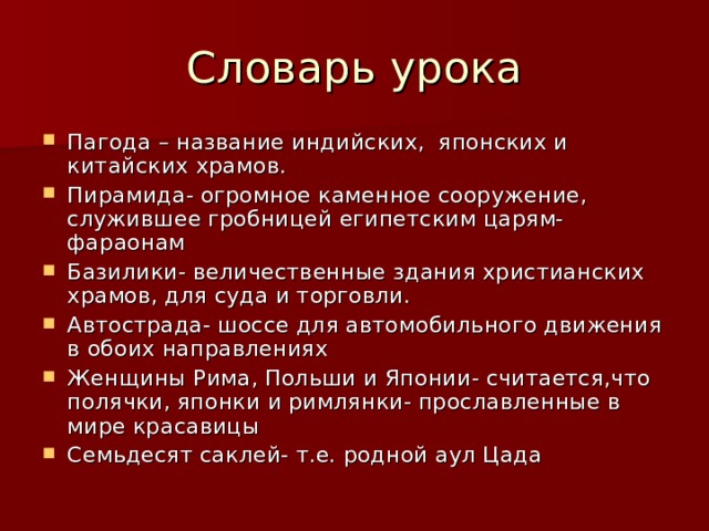 Словарь урока Пагода – название индийских, японских и китайских храмов. Пирамида- огромное каменное сооружение, служившее гробницей египетским царям- фараонам Базилики- величественные здания христианских храмов, для суда и торговли. Автострада- шоссе для автомобильного движения в обоих направлениях Женщины Рима, Польши и Японии- считается,что полячки, японки и римлянки- прославленные в мире красавицы Семьдесят саклей- т.е. родной аул Цада  