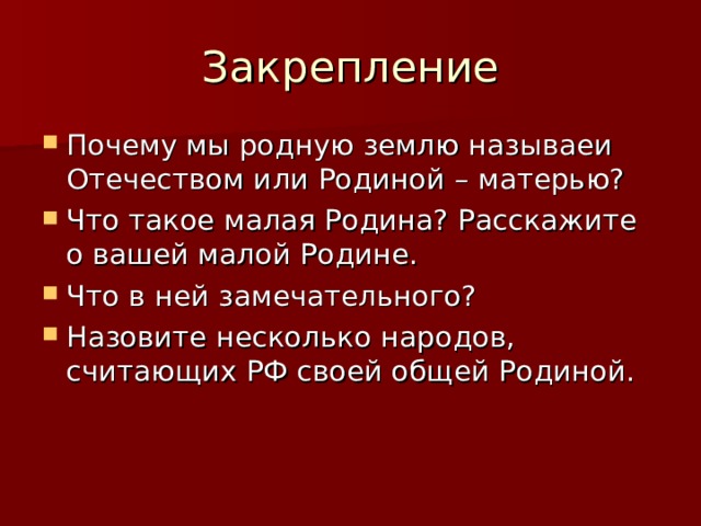 Закрепление Почему мы родную землю называеи Отечеством или Родиной – матерью? Что такое малая Родина? Расскажите о вашей малой Родине. Что в ней замечательного? Назовите несколько народов, считающих РФ своей общей Родиной. 