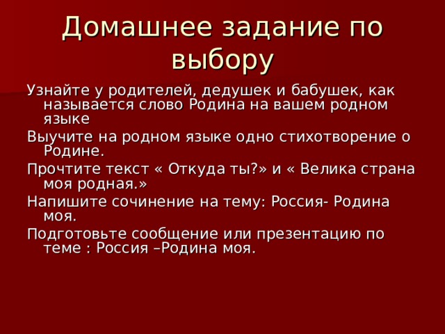 Домашнее задание по выбору Узнайте у родителей, дедушек и бабушек, как называется слово Родина на вашем родном языке Выучите на родном языке одно стихотворение о Родине. Прочтите текст « Откуда ты?» и « Велика страна моя родная.» Напишите сочинение на тему: Россия- Родина моя. Подготовьте сообщение или презентацию по теме : Россия –Родина моя. 
