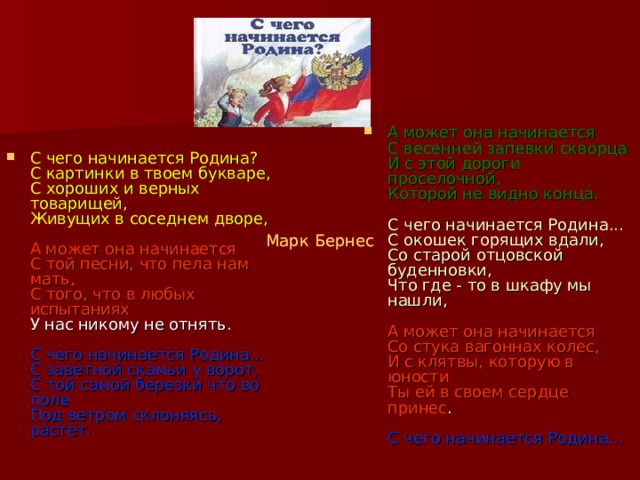 А может она начинается   С весенней запевки скворца   И с этой дороги проселочной,   Которой не видно конца.    С чего начинается Родина...   С окошек горящих вдали,   Со старой отцовской буденновки,   Что где - то в шкафу мы нашли,    А может она начинается   Со стука вагоннах колес,   И с клятвы, которую в юности   Ты ей в своем сердце принес .    С чего начинается Родина...  С чего начинается Родина?   С картинки в твоем букваре,   С хороших и верных товарищей,   Живущих в соседнем дворе,    А может она начинается   С той песни, что пела нам мать,   С того, что в любых испытаниях   У нас никому не отнять.    С чего начинается Родина...   С заветной скамьи у ворот,   С той самой березки что во поле   Под ветром склоняясь, растет.  Марк Бернес   Марк Бернес  