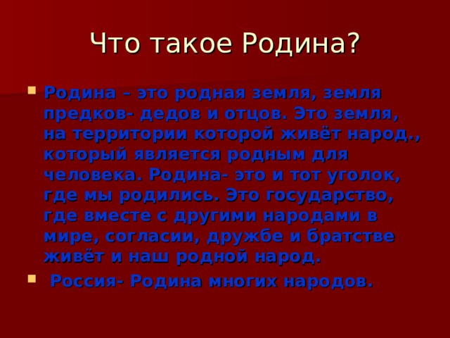 Что такое Родина? Родина – это родная земля, земля предков- дедов и отцов. Это земля, на территории которой живёт народ., который является родным для человека. Родина- это и тот уголок, где мы родились. Это государство, где вместе с другими народами в мире, согласии, дружбе и братстве живёт и наш родной народ.  Россия- Родина многих народов. 