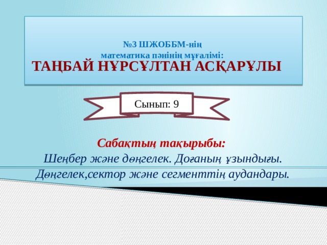   № 3 ШЖОББМ-нің  математика пәнінің мұғалімі:     Таңбай Нұрсұлтан Асқарұлы Сынып: 9  Сабақтың тақырыбы: Шеңбер және дөңгелек. Доғаның ұзындығы. Дөңгелек,сектор және сегменттің аудандары. 