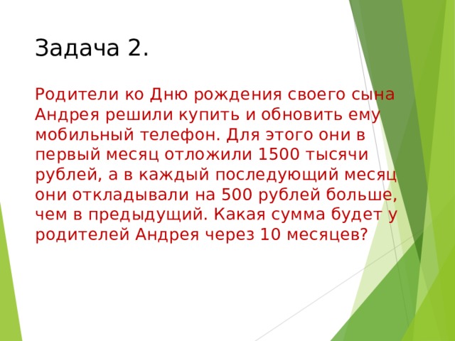 Задача 2. Родители ко Дню рождения своего сына Андрея решили купить и обновить ему мобильный телефон. Для этого они в первый месяц отложили 1500 тысячи рублей, а в каждый последующий месяц они откладывали на 500 рублей больше, чем в предыдущий. Какая сумма будет у родителей Андрея через 10 месяцев? Находим сумму прогрессии, если первый член 1500, разность 500, количество 10.  