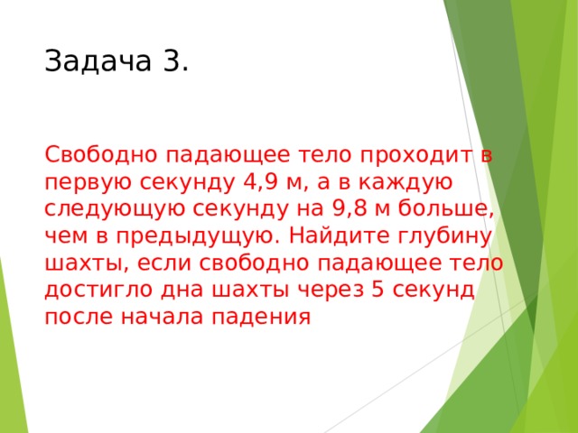 Задача 3. Свободно падающее тело проходит в первую секунду 4,9 м, а в каждую следующую секунду на 9,8 м больше, чем в предыдущую. Найдите глубину шахты, если свободно падающее тело достигло дна шахты через 5 секунд после начала падения Найдите сумму прогрессии, если первый член 4,9, разность 9,8, количество 5.  