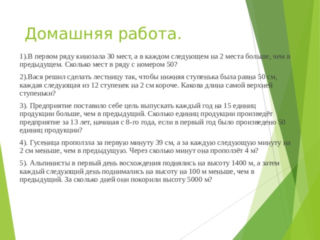 Домашняя работа. 1).В пер­вом ряду ки­но­за­ла 30 мест, а в каж­дом сле­ду­ю­щем на 2 места больше, чем в предыдущем. Сколь­ко мест в ряду с но­ме­ром 50? 2).Вася решил сделать лестницу так, чтобы нижняя ступенька была равна 50 см, каждая следующая из 12 ступенек на 2 см короче. Какова длина самой верхней ступеньки? 3). Предприятие поставило себе цель выпускать каждый год на 15 единиц продукции больше, чем в предыдущий. Сколько единиц продукции произведёт предприятие за 13 лет, начиная с 8-го года, если в первый год было произведено 50 единиц продукции? 4). Гусеница проползла за первую минуту 39 см, а за каждую следующую минуту на 2 см меньше, чем в предыдущую. Через сколько минут она проползёт 4 м? 5). Альпинисты в первый день восхождения поднялись на высоту 1400 м, а затем каждый следующий день поднимались на высоту на 100 м меньше, чем в предыдущий. За сколько дней они покорили высоту 5000 м? 