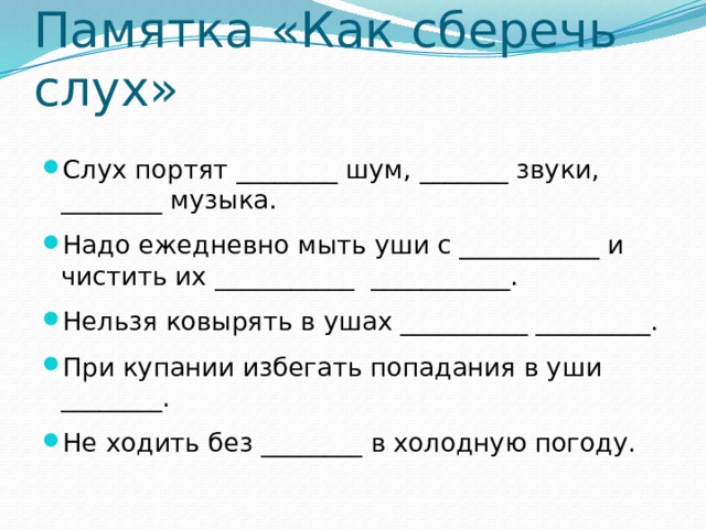 Памятка «Как сберечь слух» Слух портят ________ шум, _______ звуки, ________ музыка. Надо ежедневно мыть уши с ___________ и чистить их ___________ ___________. Нельзя ковырять в ушах __________ _________. При купании избегать попадания в уши ________. Не ходить без ________ в холодную погоду. 