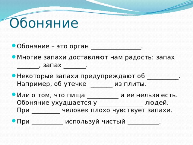 Обоняние Обоняние – это орган ________________. Многие запахи доставляют нам радость: запах _______, запах _______. Некоторые запахи предупреждают об __________. Например, об утечке _______ из плиты. Или о том, что пища __________ и ее нельзя есть. Обоняние ухудшается у ______________ людей. При _________ человек плохо чувствует запахи. При __________ используй чистый __________. 
