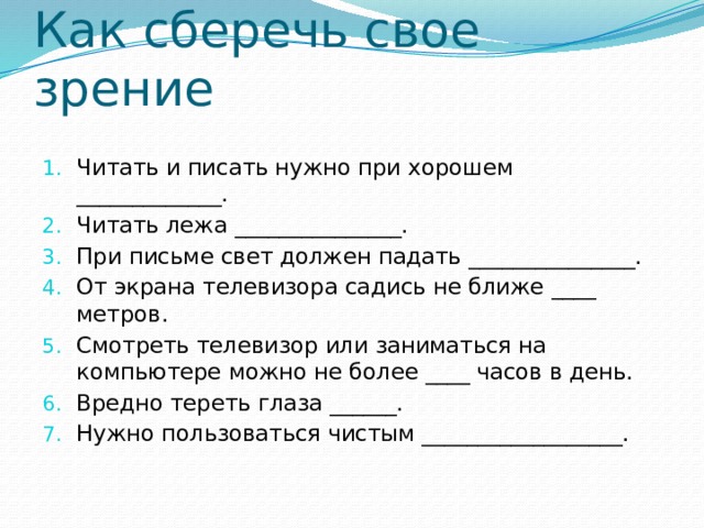 Как сберечь свое зрение Читать и писать нужно при хорошем _____________. Читать лежа _______________. При письме свет должен падать _______________. От экрана телевизора садись не ближе ____ метров. Смотреть телевизор или заниматься на компьютере можно не более ____ часов в день. Вредно тереть глаза ______. Нужно пользоваться чистым __________________. 