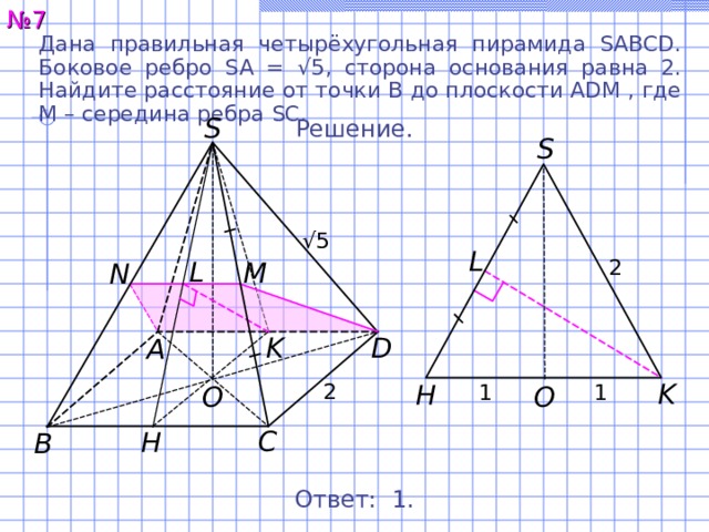 № 7 Дана правильная четырёхугольная пирамида SABCD. Боковое ребро SA = √ 5, сторона основания равна 2. Найдите расстояние от точки B до плоскости ADM , где M – середина ребра SC. S Решение. S √ 5 L 2 L M N K D A K H 2 1 1 O O C H B Ответ: 1 . 8