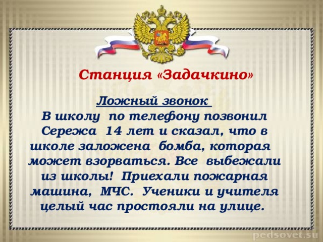 Станция «Задачкино» Ложный звонок В школу по телефону позвонил Сережа 14 лет и сказал, что в школе заложена бомба, которая может взорваться. Все выбежали из школы! Приехали пожарная машина, МЧС. Ученики и учителя целый час простояли на улице. 
