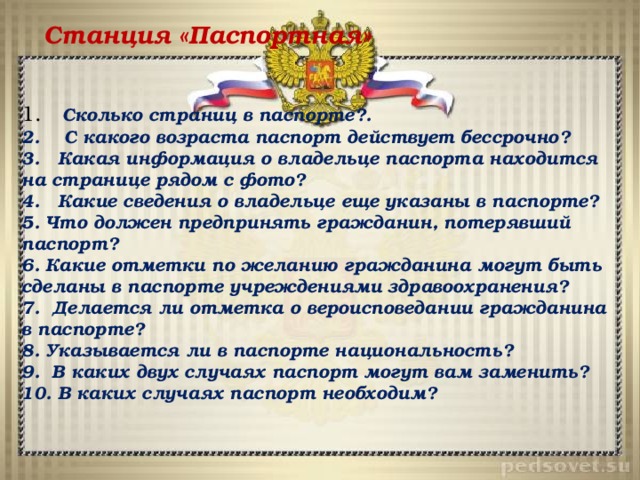 Станция «Паспортная» 1.Грабеж, грабеж, разбой 2.Клевета 3.Умышленное убийство 4.Изнасилование 5.Создание, использование и распространение вредоносных компьютерных программ 6.Угон автотранспорта 7.Заведомо ложное сообщение об акте терроризма   8.Неоказание помощи больному 9.Хищение или вымогательство оружия, взрывчатых веществ, наркотики 10.Незаконное изготовление оружия 11.Вандализм   12.Государственная измена 13.Жестокое обращение с животными   1. Сколько страниц в паспорте?. 2. С какого возраста паспорт действует бессрочно? 3. Какая информация о владельце паспорта находится на странице рядом с фото? 4. Какие сведения о владельце еще указаны в паспорте? 5. Что должен предпринять гражданин, потерявший паспорт? 6. Какие отметки по желанию гражданина могут быть сделаны в паспорте учреждениями здравоохранения? 7. Делается ли отметка о вероисповедании гражданина в паспорте? 8. Указывается ли в паспорте национальность? 9. В каких двух случаях паспорт могут вам заменить? 10. В каких случаях паспорт необходим?  