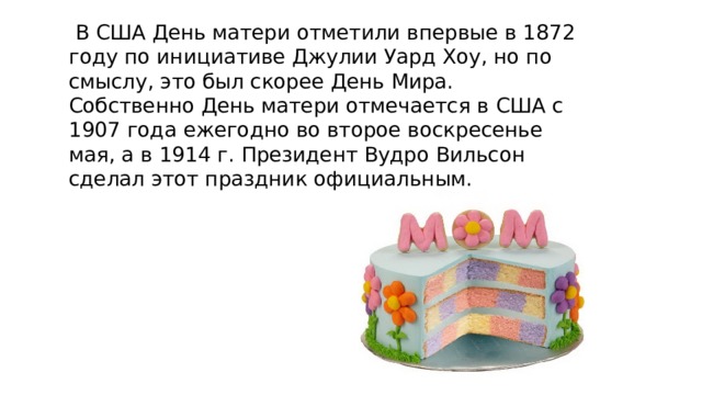  В США День матери отметили впервые в 1872 году по инициативе Джулии Уард Хоу, но по смыслу, это был скорее День Мира. Собственно День матери отмечается в США с 1907 года ежегодно во второе воскресенье мая, а в 1914 г. Президент Вудро Вильсон сделал этот праздник официальным. 