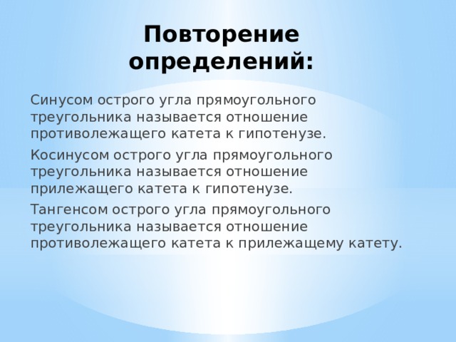 Повторение определений: Синусом острого угла прямоугольного треугольника называется отношение противолежащего катета к гипотенузе. Косинусом острого угла прямоугольного треугольника называется отношение прилежащего катета к гипотенузе. Тангенсом острого угла прямоугольного треугольника называется отношение противолежащего катета к прилежащему катету. 