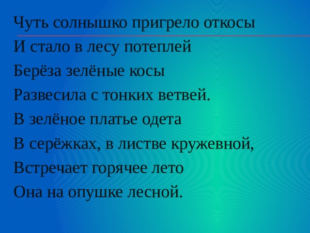 Чуть солнышко пригрело откосы И стало в лесу потеплей Берёза зелёные косы Развесила с тонких ветвей. В зелёное платье одета В серёжках, в листве кружевной, Встречает горячее лето Она на опушке лесной. 