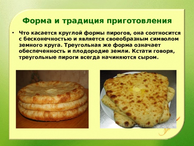 Форма и традиция приготовления   Что касается круглой формы пирогов, она соотносится с бесконечностью и является своеобразным символом земного круга. Треугольная же форма означает обеспеченность и плодородие земли. Кстати говоря, треугольные пироги всегда начиняются сыром.  