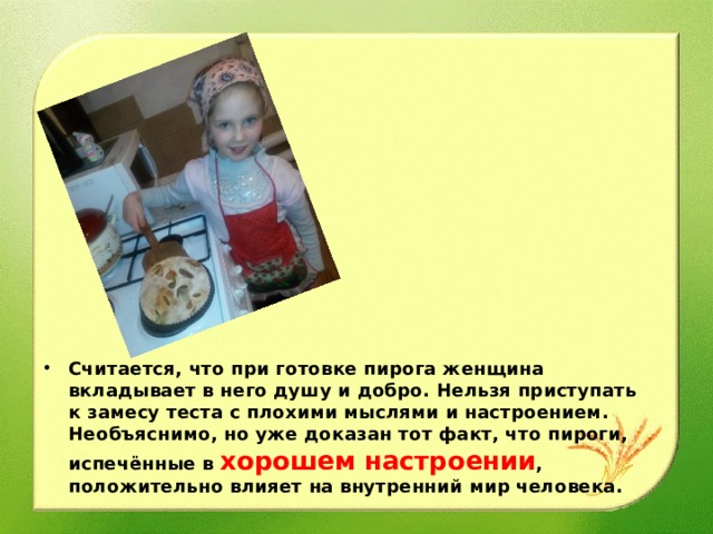 Считается, что при готовке пирога женщина вкладывает в него душу и добро. Нельзя приступать к замесу теста с плохими мыслями и настроением. Необъяснимо, но уже доказан тот факт, что пироги, испечённые в хорошем настроении , положительно влияет на внутренний мир человека.  