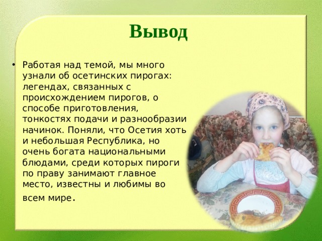 Вывод Работая над темой, мы много узнали об осетинских пирогах: легендах, связанных с происхождением пирогов, о способе приготовления, тонкостях подачи и разнообразии начинок. Поняли, что Осетия хоть и небольшая Республика, но очень богата национальными блюдами, среди которых пироги по праву занимают главное место, известны и любимы во всем мире . 