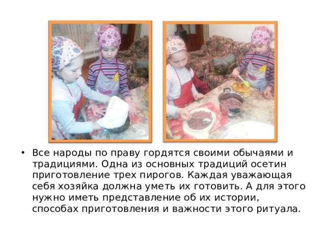 Все народы по праву гордятся своими обычаями и традициями. Одна из основных традиций осетин приготовление трех пирогов. Каждая уважающая себя хозяйка должна уметь их готовить. А для этого нужно иметь представление об их истории, способах приготовления и важности этого ритуала.   