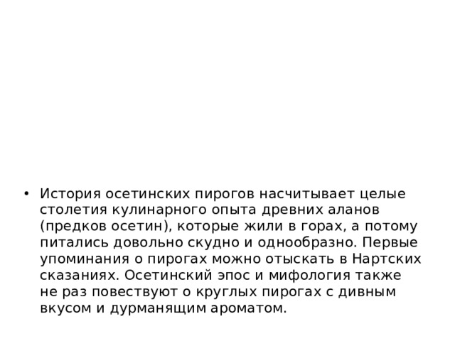 История осетинских пирогов насчитывает целые столетия кулинарного опыта древних аланов (предков осетин), которые жили в горах, а потому питались довольно скудно и однообразно. Первые упоминания о пирогах можно отыскать в Нартских сказаниях. Осетинский эпос и мифология также не раз повествуют о круглых пирогах с дивным вкусом и дурманящим ароматом.   