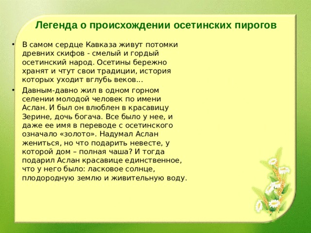 Легенда о происхождении осетинских пирогов В самом сердце Кавказа живут потомки древних скифов - смелый и гордый осетинский народ. Осетины бережно хранят и чтут свои традиции, история которых уходит вглубь веков... Давным-давно жил в одном горном селении молодой человек по имени Аслан. И был он влюблен в красавицу Зерине, дочь богача. Все было у нее, и даже ее имя в переводе с осетинского означало «золото». Надумал Аслан жениться, но что подарить невесте, у которой дом – полная чаша? И тогда подарил Аслан красавице единственное, что у него было: ласковое солнце, плодородную землю и живительную воду. 