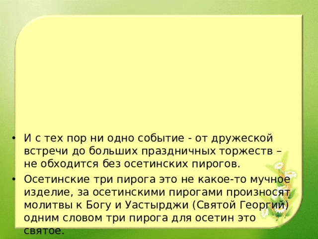 И с тех пор ни одно событие - от дружеской встречи до больших праздничных торжеств – не обходится без осетинских пирогов. Осетинские три пирога это не какое-то мучное изделие, за осетинскими пирогами произносят молитвы к Богу и Уастырджи (Святой Георгий) одним словом три пирога для осетин это святое.    