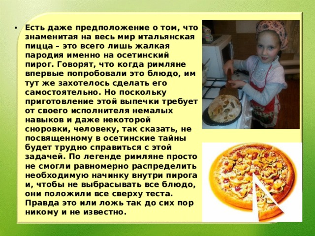 Есть даже предположение о том, что знаменитая на весь мир итальянская пицца – это всего лишь жалкая пародия именно на осетинский пирог. Говорят, что когда римляне впервые попробовали это блюдо, им тут же захотелось сделать его самостоятельно. Но поскольку приготовление этой выпечки требует от своего исполнителя немалых навыков и даже некоторой сноровки, человеку, так сказать, не посвященному в осетинские тайны будет трудно справиться с этой задачей. По легенде римляне просто не смогли равномерно распределить необходимую начинку внутри пирога и, чтобы не выбрасывать все блюдо, они положили все сверху теста. Правда это или ложь так до сих пор никому и не известно.  