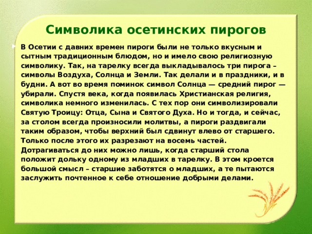 Символика осетинских пирогов В Осетии с давних времен пироги были не только вкусным и сытным традиционным блюдом, но и имело свою религиозную символику. Так, на тарелку всегда выкладывалось три пирога – символы Воздуха, Солнца и Земли. Так делали и в праздники, и в будни. А вот во время поминок символ Солнца — средний пирог — убирали. Спустя века, когда появилась Христианская религия, символика немного изменилась. С тех пор они символизировали Святую Троицу: Отца, Сына и Святого Духа. Но и тогда, и сейчас, за столом всегда произносили молитвы, а пироги раздвигали таким образом, чтобы верхний был сдвинут влево от старшего. Только после этого их разрезают на восемь частей. Дотрагиваться до них можно лишь, когда старший стола положит дольку одному из младших в тарелку. В этом кроется большой смысл – старшие заботятся о младших, а те пытаются заслужить почтенное к себе отношение добрыми делами.  