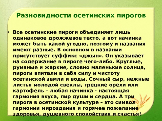Разновидности осетинских пирогов Все осетинские пироги объединяет лишь одинаковое дрожжевое тесто, а вот начинка может быть какой угодно, поэтому и названия имеют разные. В основном в названии присутствует суффикс «джын». Он указывает на содержание в пироге чего-либо. Круглые, румяные и жаркие, словно маленькие солнца, пироги впитали в себя силу и чистоту осетинской земли и воды. Сочный сыр, нежные листья молодой свеклы, грецкие орехи или картофель – любая начинка - настоящая гармония вкуса, пир души и сердца. А три пирога в осетинской культуре – это символ гармонии мироздания и горячее пожелание здоровья, душевного спокойствия и счастья!  