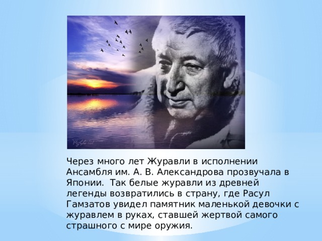 Через много лет Журавли в исполнении Ансамбля им. А. В. Александрова прозвучала в Японии.  Так белые журавли из древней легенды возвратились в страну, где Расул Гамзатов увидел памятник маленькой девочки с журавлем в руках, ставшей жертвой самого страшного с мире оружия. 