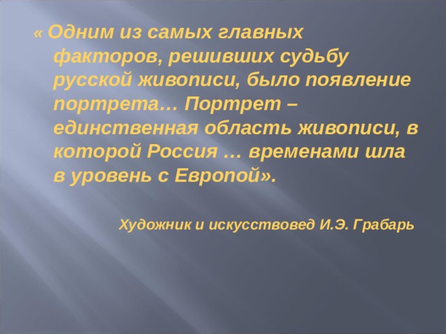 « Одним из самых главных факторов, решивших судьбу русской живописи, было появление портрета… Портрет – единственная область живописи, в которой Россия … временами шла в уровень с Европой».  Художник и искусствовед И.Э. Грабарь    