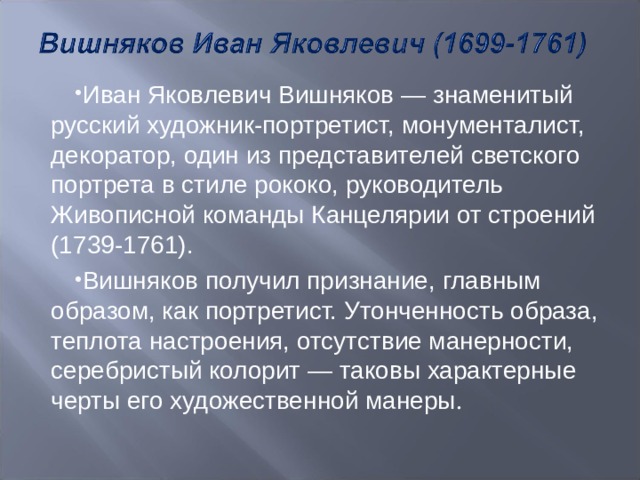 Иван Яковлевич Вишняков — знаменитый русский художник-портретист, монументалист, декоратор, один из представителей светского портрета в стиле рококо, руководитель Живописной команды Канцелярии от строений (1739-1761). Вишняков получил признание, главным образом, как портретист. Утонченность образа, теплота настроения, отсутствие манерности, серебристый колорит — таковы характерные черты его художественной манеры . 
