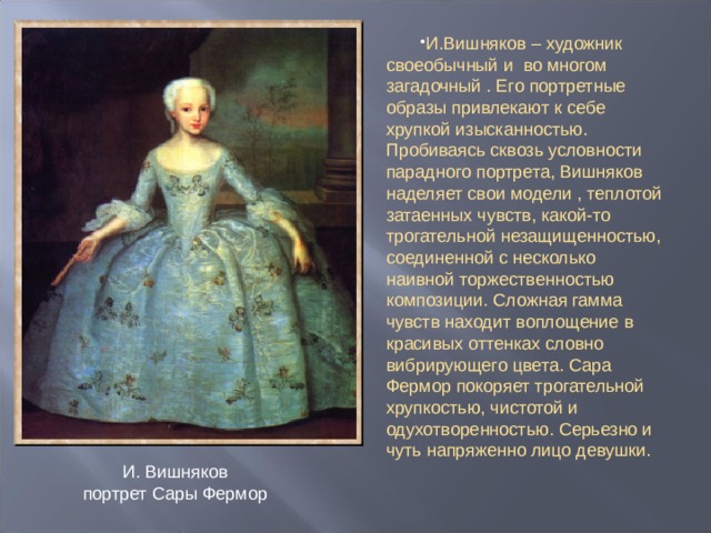 И.Вишняков – художник своеобычный и во многом загадочный . Его портретные образы привлекают к себе хрупкой изысканностью. Пробиваясь сквозь условности парадного портрета, Вишняков наделяет свои модели , теплотой затаенных чувств, какой-то трогательной незащищенностью, соединенной с несколько наивной торжественностью композиции. Сложная гамма чувств находит воплощение в красивых оттенках словно вибрирующего цвета. Сара Фермор покоряет трогательной хрупкостью, чистотой и одухотворенностью. Серьезно и чуть напряженно лицо девушки.  И. Вишняков  портрет Сары Фермор 