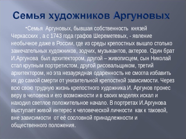Семья Аргуновых, бывшая собственность князей Черкасских , а с 1743 года графов Шереметевых, - явление необычное даже в России, где из среды крепостных вышло столько замечательных художников, зодчих, музыкантов, актеров. Один брат И.Аргунова был архитектором, другой – живописцем, сын Николай стал крупным портретистом, другой рисовальщиком, третий архитектором, но эта незаурядная одаренность не смогла избавить их до самой смерти от унизительной крепостной зависимости. Через всю свою трудную жизнь крепостного художника И. Аргунов пронес веру в человека и его возможности и в своих моделях искал и находил светлое положительное начало. В портретах И.Аргунова выступает живой интерес к человеческой личности как к таковой, вне зависимости от её сословной принадлежности и общественного положения.  