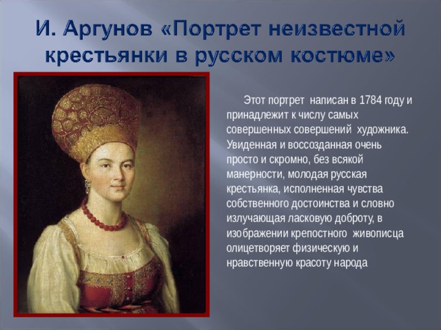 Этот портрет написан в 1784 году и принадлежит к числу самых совершенных совершений художника. Увиденная и воссозданная очень просто и скромно, без всякой манерности, молодая русская крестьянка, исполненная чувства собственного достоинства и словно излучающая ласковую доброту, в изображении крепостного живописца олицетворяет физическую и нравственную красоту народа 