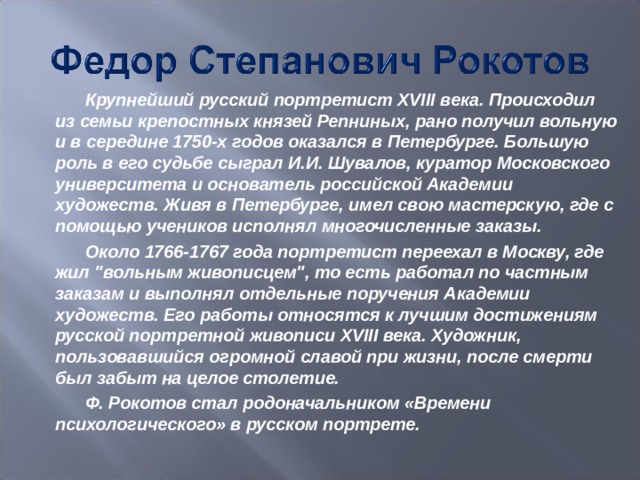 Крупнейший русский портретист XVIII века. Происходил из семьи крепостных князей Репниных, рано получил вольную и в середине 1750-х годов оказался в Петербурге. Большую роль в его судьбе сыграл И.И. Шувалов, куратор Московского университета и основатель российской Академии художеств. Живя в Петербурге, имел свою мастерскую, где с помощью учеников исполнял многочисленные заказы. Около 1766-1767 года портретист переехал в Москву, где жил 