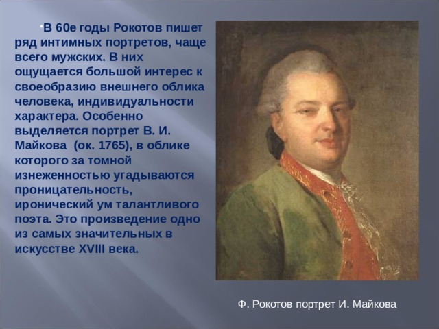 В 60е годы Рокотов пишет ряд интимных портретов, чаще всего мужских. В них ощущается большой интерес к своеобразию внешнего облика человека, индивидуальности характера. Особенно выделяется портрет В. И. Майкова (ок. 1765), в облике которого за томной изнеженностью угадываются проницательность, иронический ум талантливого поэта. Это произведение одно из самых значительных в искусстве XVIII века.  Ф. Рокотов портрет И. Майкова 