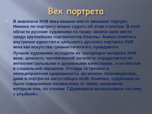 В живописи XVIII века важное место занимает портрет. Именно по портрету можно судить об этом столетии. В этой области русские художники по праву заняли свое место среди крупнейших портретистов Европы. Важно отметить внутренне единство и цельность русского портрета XVIII века как искусства гуманистического, правдивого. Лучшие художники исходили из концепции человека XVIII века: ценность человеческой личности определяется её интеллектуальными и душевными качествами , а не местом в социальной иерархии. Отсюда та трезвая и нелицеприятная сдержанность во многих произведениях, даже в портретах августейщих особ. Конечно, художники не были совершенно независимы от своих заказчиков, которым они, по словам Г.Державина высказывали «истину с улыбкой». 