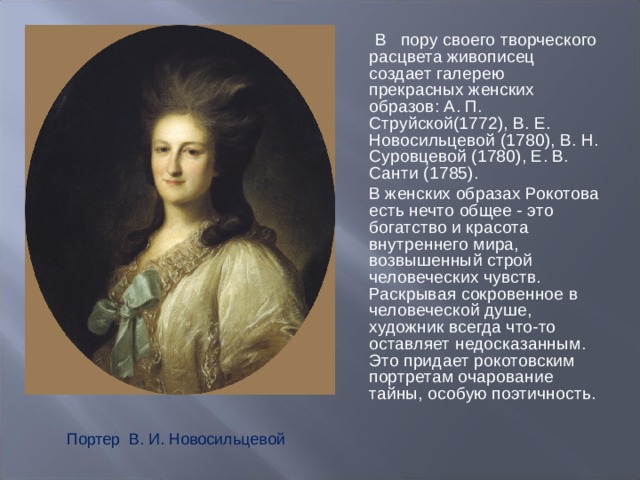  В пору своего творческого расцвета живописец создает галерею прекрасных женских образов: А. П. Струйской(1772), В. Е. Новосильцевой (1780), В. Н. Суровцевой (1780), Е. В. Санти (1785).  В женских образах Рокотова есть нечто общее - это богатство и красота внутреннего мира, возвышенный строй человеческих чувств. Раскрывая сокровенное в человеческой душе, художник всегда что-то оставляет недосказанным. Это придает рокотовским портретам очарование тайны, особую поэтичность. Портер В. И. Новосильцевой 